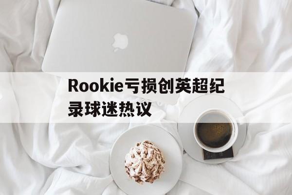 关于Rookie亏损创英超纪录球迷热议的信息 关于Rookie亏损创英超纪录球迷热议的信息