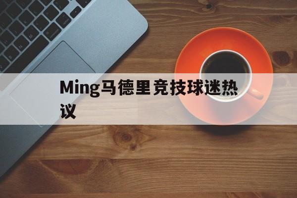 Ming马德里竞技球迷热议的简单介绍